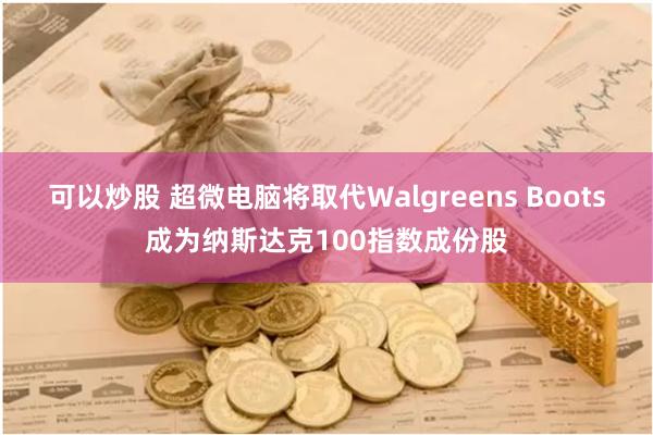 可以炒股 超微电脑将取代Walgreens Boots成为纳斯达克100指数成份股