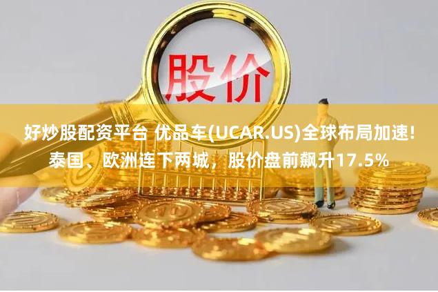 好炒股配资平台 优品车(UCAR.US)全球布局加速!泰国、欧洲连下两城，股价盘前飙升17.5%