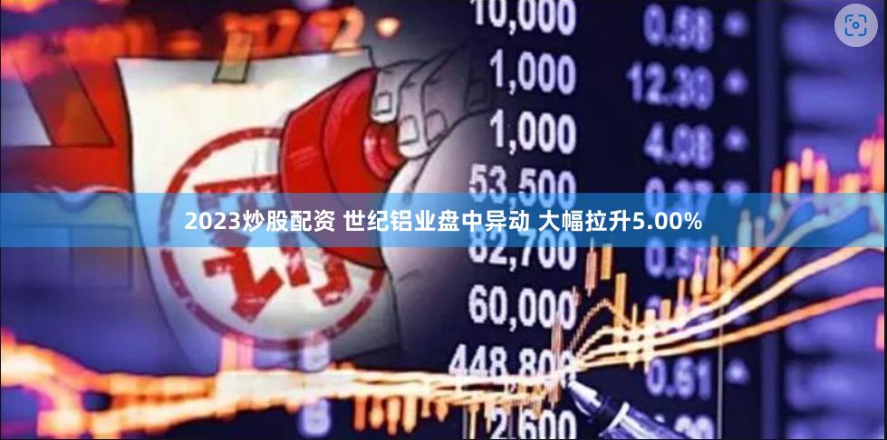 2023炒股配资 世纪铝业盘中异动 大幅拉升5.00%