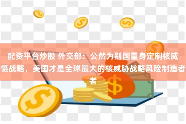 配资平台炒股 外交部：公然为别国量身定制核威慑战略，美国才是全球最大的核威胁战略风险制造者