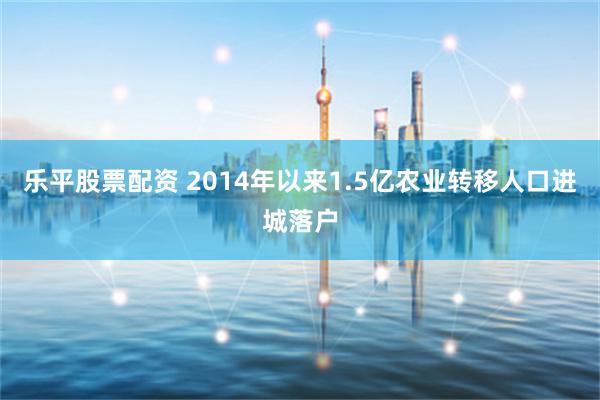 乐平股票配资 2014年以来1.5亿农业转移人口进城落户