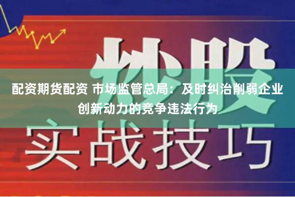 配资期货配资 市场监管总局：及时纠治削弱企业创新动力的竞争违法行为