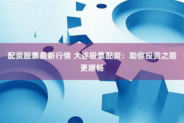 配资股票最新行情 大连股票配资：助你投资之路更顺畅
