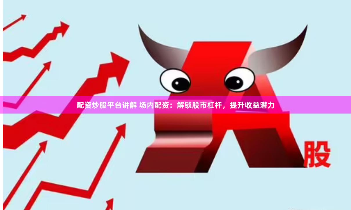配资炒股平台讲解 场内配资：解锁股市杠杆，提升收益潜力