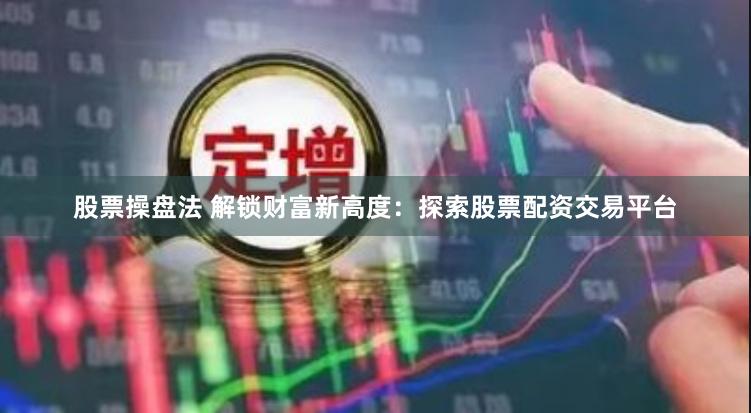 股票操盘法 解锁财富新高度：探索股票配资交易平台